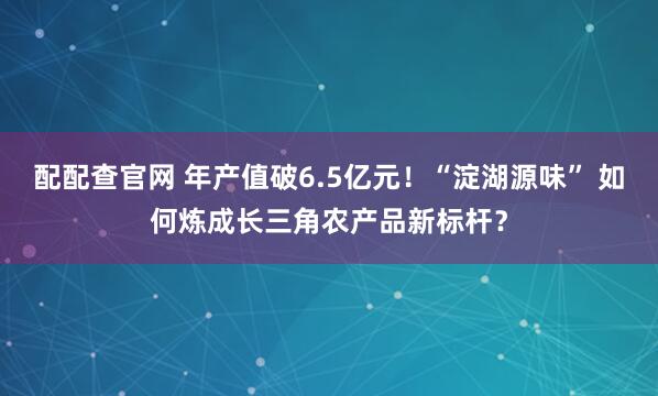 配配查官网 年产值破6.5亿元！“淀湖源味” 如何炼成长三角农产品新标杆？
