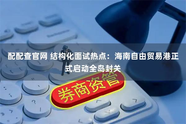 配配查官网 结构化面试热点：海南自由贸易港正式启动全岛封关