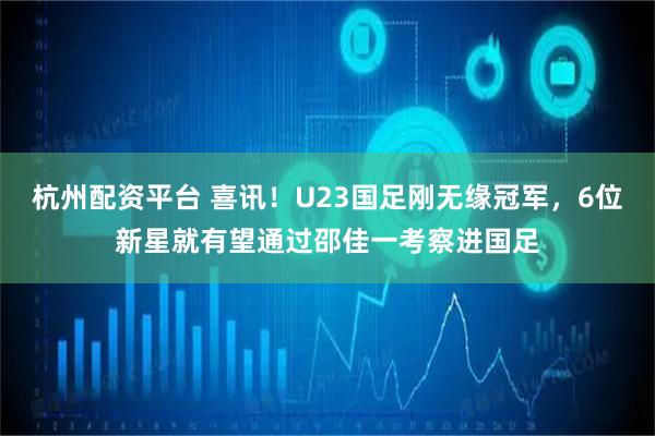 杭州配资平台 喜讯！U23国足刚无缘冠军，6位新星就有望通过邵佳一考察进国足