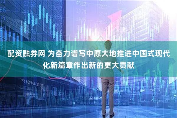 配资融券网 为奋力谱写中原大地推进中国式现代化新篇章作出新的更大贡献