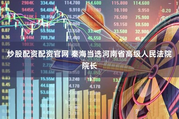 炒股配资配资官网 秦海当选河南省高级人民法院院长