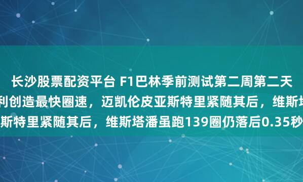 长沙股票配资平台 F1巴林季前测试第二周第二天，梅赛德斯小将安东内利创造最快圈速，迈凯伦皮亚斯特里紧随其后，维斯塔潘虽跑139圈仍落后0.35秒