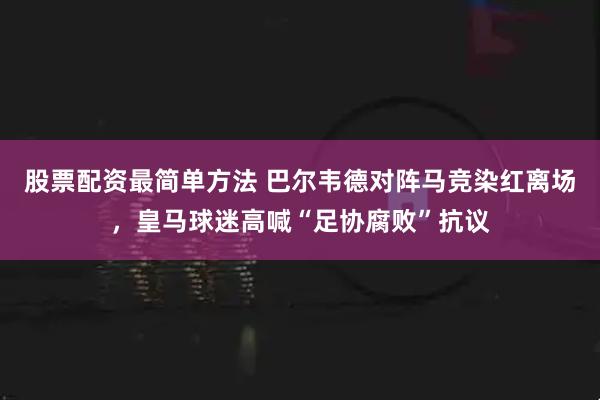 股票配资最简单方法 巴尔韦德对阵马竞染红离场，皇马球迷高喊“足协腐败”抗议