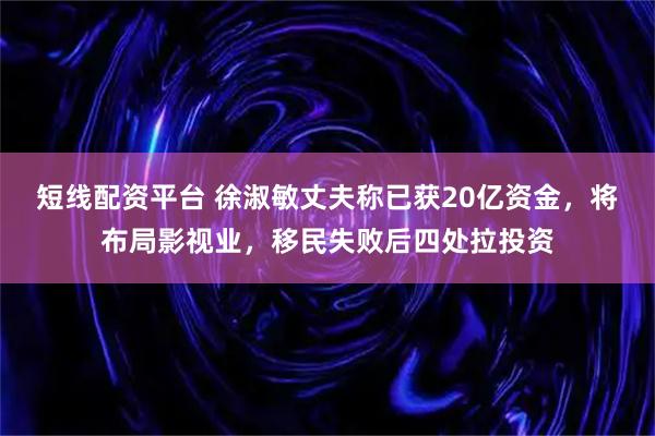 短线配资平台 徐淑敏丈夫称已获20亿资金，将布局影视业，移民失败后四处拉投资